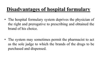 Disadvantages of hospital formulary
• The hospital formulary system deprives the physician of
the right and prerogative to prescribing and obtained the
brand of his choice.
• The system may sometimes permit the pharmacist to act
as the sole judge to which the brands of the drugs to be
purchased and dispensed.
 