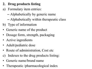 2. Drug products listing
a) Formulary item entries:
– Alphabetically by generic name
– Alphabetically within therapeutic class
b) Type of information
• Generic name of the product
• Dosage form, strength, packaging
• Active ingredients
• Adult/pediatric dose
• Route of administration, Cost etc
c) Indexes to the drug products listing:
• Generic name/brand name
• Therapeutic /pharmacological index
 