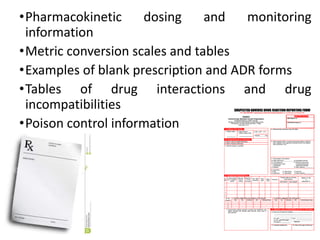 •Pharmacokinetic dosing and monitoring
information
•Metric conversion scales and tables
•Examples of blank prescription and ADR forms
•Tables of drug interactions and drug
incompatibilities
•Poison control information
 