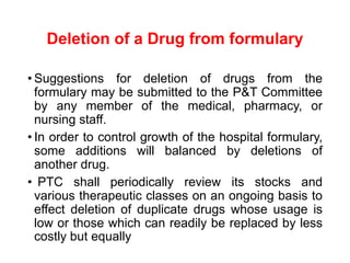 Deletion of a Drug from formulary
• Suggestions for deletion of drugs from the
formulary may be submitted to the P&T Committee
by any member of the medical, pharmacy, or
nursing staff.
• In order to control growth of the hospital formulary,
some additions will balanced by deletions of
another drug.
• PTC shall periodically review its stocks and
various therapeutic classes on an ongoing basis to
effect deletion of duplicate drugs whose usage is
low or those which can readily be replaced by less
costly but equally
 