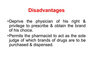 Disadvantages
•Deprive the physician of his right &
privilege to prescribe & obtain the brand
of his choice.
•Permits the pharmacist to act as the sole
judge of which brands of drugs are to be
purchased & dispensed.
 