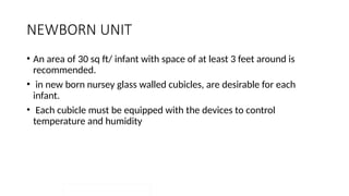 NEWBORN UNIT
• An area of 30 sq ft/ infant with space of at least 3 feet around is
recommended.
• in new born nursey glass walled cubicles, are desirable for each
infant.
• Each cubicle must be equipped with the devices to control
temperature and humidity
 