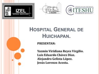 HOSPITAL GENERAL DE
    HUICHAPAN.
  PRESENTAN:

  Yazmin Viridiana Reyes Virgilio.
  Luis Eduardo Chávez Díaz.
  Alejandro Gelista López.
  Jesús Lorenzo Acosta.
 