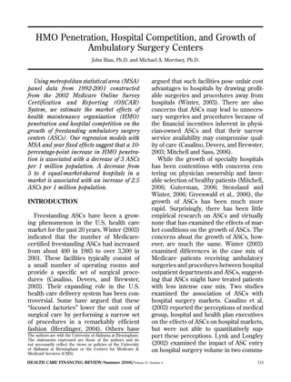 HMO Penetration, Hospital Competition, and Growth of 

              Ambulatory Surgery Centers 

                                    John Bian, Ph.D. and Michael A. Morrisey, Ph.D.



   Using metropolitan statistical area (MSA)                      argued that such facilities pose unfair cost
panel data from 1992-2001 constructed                             advantages to hospitals by drawing profit­
from the 2002 Medicare Online Survey                              able surgeries and procedures away from
Certification and Reporting (OSCAR)                               hospitals (Winter, 2003). There are also
System, we estimate the market effects of                         concerns that ASCs may lead to unneces­
health maintenance organization (HMO)                             sary surgeries and procedures because of
penetration and hospital competition on the                       the financial incentives inherent in physi­
growth of freestanding ambulatory surgery                         cian-owned ASCs and that their narrow
centers (ASCs). Our regression models with                        service availability may compromise qual­
MSA and year fixed effects suggest that a 10­                     ity of care (Casalino, Devers, and Brewster,
percentage-point increase in HMO penetra­                         2003; Mitchell and Sass, 2006).
tion is associated with a decrease of 3 ASCs                         While the growth of specialty hospitals
per 1 million population. A decrease from                         has been contentious with concerns cen­
5 to 4 equal-market-shared hospitals in a                         tering on physician ownership and favor­
market is associated with an increase of 2.5                      able selection of healthy patients (Mitchell,
ASCs per 1 million population.                                    2006; Guterman, 2006; Stensland and
                                                                  Winter, 2006; Greenwald et al., 2006), the
INTRODUCTION                                                      growth of ASCs has been much more
                                                                  rapid. Surprisingly, there has been little
   Freestanding ASCs have been a grow­                            empirical research on ASCs and virtually
ing phenomenon in the U.S. health care                            none that has examined the effects of mar­
market for the past 20 years. Winter (2003)                       ket conditions on the growth of ASCs. The
indicated that the number of Medicare-                            concerns about the growth of ASCs, how­
certified freestanding ASCs had increased                         ever, are much the same. Winter (2003)
from about 400 in 1983 to over 3,300 in                           examined differences in the case mix of
2001. These facilities typically consist of                       Medicare patients receiving ambulatory
a small number of operating rooms and                             surgeries and procedures between hospital
provide a specific set of surgical proce­                         outpatient departments and ASCs, suggest­
dures (Casalino, Devers, and Brewster,                            ing that ASCs might have treated patients
2003). Their expanding role in the U.S.                           with less intense case mix. Two studies
health care delivery system has been con­                         examined the association of ASCs with
troversial. Some have argued that these                           hospital surgery markets. Casalino et al.
“focused factories” lower the unit cost of                        (2003) reported the perceptions of medical
surgical care by performing a narrow set                          group, hospital and health plan executives
of procedures in a remarkably efficient                           on the effects of ASCs on hospital markets,
fashion (Herzlinger, 2004). Others have                           but were not able to quantitatively sup­
The authors are with the University of Alabama at Birmingham.     port these perceptions. Lynk and Longley
The statements expressed are those of the authors and do
not necessarily reflect the views or policies of the University   (2002) examined the impact of ASC entry
of Alabama at Birmingham or the Centers for Medicare &
Medicaid Services (CMS).
                                                                  on hospital surgery volume in two commu-
HealTH CaRe FINaNCINg RevIew/Summer 2006/Volume 27, Number 4                                                111
 