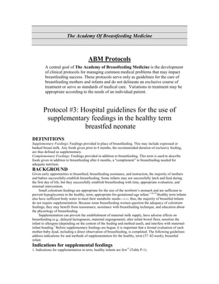 The Academy Of Breastfeeding Medicine



                                        ABM Protocols
         A central goal of The Academy of Breastfeeding Medicine is the development
         of clinical protocols for managing common medical problems that may impact
         breastfeeding success. These protocols serve only as guidelines for the care of
         breastfeeding mothers and infants and do not delineate an exclusive course of
         treatment or serve as standards of medical care. Variations in treatment may be
         appropriate according to the needs of an individual patient.



       Protocol #3: Hospital guidelines for the use of
        supplementary feedings in the healthy term
                     breastfed neonate
DEFINITIONS
Supplementary Feedings: Feedings provided in place of breastfeeding. This may include expressed or
banked breast milk. Any foods given prior to 6 months, the recommended duration of exclusive feeding,
are thus defined as supplementary.
Complementary Feedings: Feedings provided in addition to breastfeeding. This term is used to describe
foods given in addition to breastfeeding after 6 months, a “complement” to breastfeeding needed for
adequate nutrition.
BACKGROUND
Given early opportunities to breastfeed, breastfeeding assistance, and instruction, the majority of mothers
and babies successfully establish breastfeeding. Some infants may not successfully latch and feed during
the first day of life, but they successfully establish breastfeeding with time, appropriate evaluation, and
minimal intervention.
     Small colostrum feedings are appropriate for the size of the newborn’s stomach and are sufficient to
prevent hypoglycemia in the healthy, term, appropriate-for-gestational-age infant.1,16,19 Healthy term infants
also have sufficient body water to meet their metabolic needs11,14,15; thus, the majority of breastfed infants
do not require supplementation. Because some breastfeeding women question the adequacy of colostrum
feedings, they may benefit from reassurance, assistance with breastfeeding technique, and education about
the physiology of breastfeeding.
     Supplementation can prevent the establishment of maternal milk supply, have adverse effects on
breastfeeding (e.g., delayed lactogenesis, maternal engorgement), alter infant bowel flora, sensitize the
infant to allergens (depending on the content of the feeding and method used), and interfere with maternal-
infant bonding.3 Before supplementary feedings are begun, it is important that a formal evaluation of each
mother-baby dyad, including a direct observation of breastfeeding, is completed. The following guidelines
address indications for and methods of supplementation for the healthy, term (37–42-week), breastfed
infant.
Indications for supplemental feedings
1. Indications for supplementation in term, healthy infants are few13 (Table P-1).
 