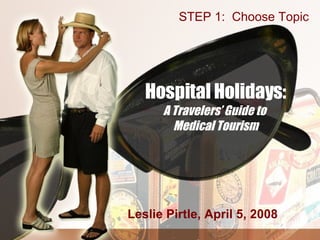 Hospital Holidays: A Travelers’ Guide to  Medical Tourism Leslie Pirtle, April 5, 2008 STEP 1:  Choose Topic 