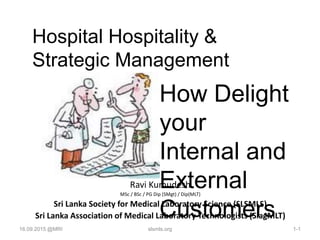 Hospital Hospitality &
Strategic Management
Ravi Kumudesh
MSc / BSc / PG Dip (SMgt) / Dip(MLT)
Sri Lanka Society for Medical Laboratory Science (SLSMLS)
Sri Lanka Association of Medical Laboratory Technologists (SlagMLT)
How Delight
your
Internal and
External
Customers
16.09.2015 @MRI 1-1slsmls.org
 