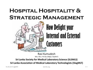 Hospital Hospitality &
Strategic Management
Ravi Kumudesh
MSc / BSc / PG Dip (SMgt) / Dip(MLT)
Sri Lanka Society for Medical Laboratory Science (SLSMLS)
Sri Lanka Association of Medical Laboratory Technologists (SlagMLT)
HowDelight your
Internal and External
Customers
16.09.2015 @MRI 1-1slsmls.org
 