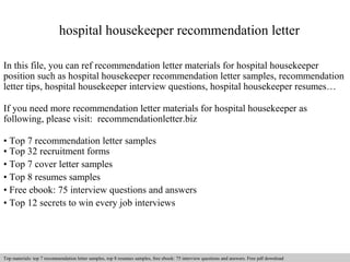 hospital housekeeper recommendation letter 
In this file, you can ref recommendation letter materials for hospital housekeeper 
position such as hospital housekeeper recommendation letter samples, recommendation 
letter tips, hospital housekeeper interview questions, hospital housekeeper resumes… 
If you need more recommendation letter materials for hospital housekeeper as 
following, please visit: recommendationletter.biz 
• Top 7 recommendation letter samples 
• Top 32 recruitment forms 
• Top 7 cover letter samples 
• Top 8 resumes samples 
• Free ebook: 75 interview questions and answers 
• Top 12 secrets to win every job interviews 
Interview questions and answers – free download/ pdf and ppt file 
Top materials: top 7 recommendation letter samples, top 8 resumes samples, free ebook: 75 interview questions and answers. Free pdf download 
 