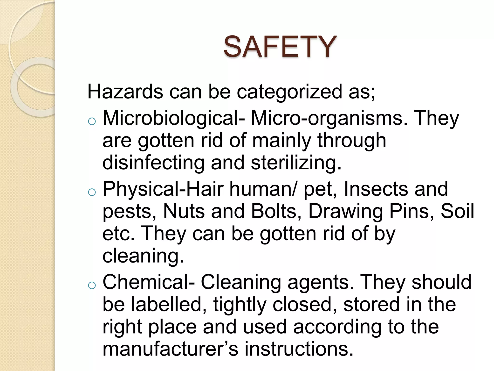 SAFETY
Hazards can be categorized as;
o Microbiological- Micro-organisms. They
are gotten rid of mainly through
disinfecting and sterilizing.
o Physical-Hair human/ pet, Insects and
pests, Nuts and Bolts, Drawing Pins, Soil
etc. They can be gotten rid of by
cleaning.
o Chemical- Cleaning agents. They should
be labelled, tightly closed, stored in the
right place and used according to the
manufacturer’s instructions.
 