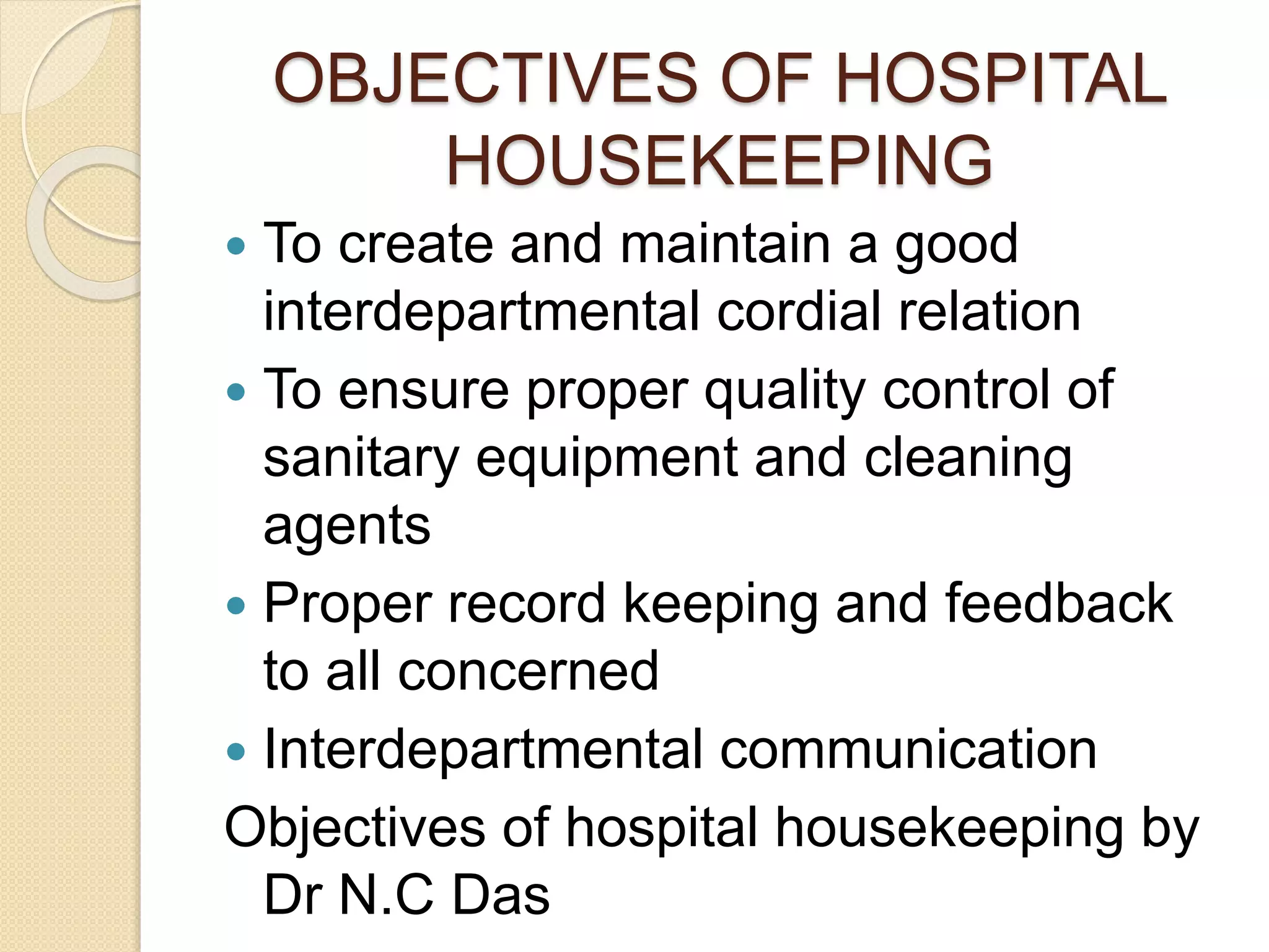 OBJECTIVES OF HOSPITAL
HOUSEKEEPING
 To create and maintain a good
interdepartmental cordial relation
 To ensure proper quality control of
sanitary equipment and cleaning
agents
 Proper record keeping and feedback
to all concerned
 Interdepartmental communication
Objectives of hospital housekeeping by
Dr N.C Das
 