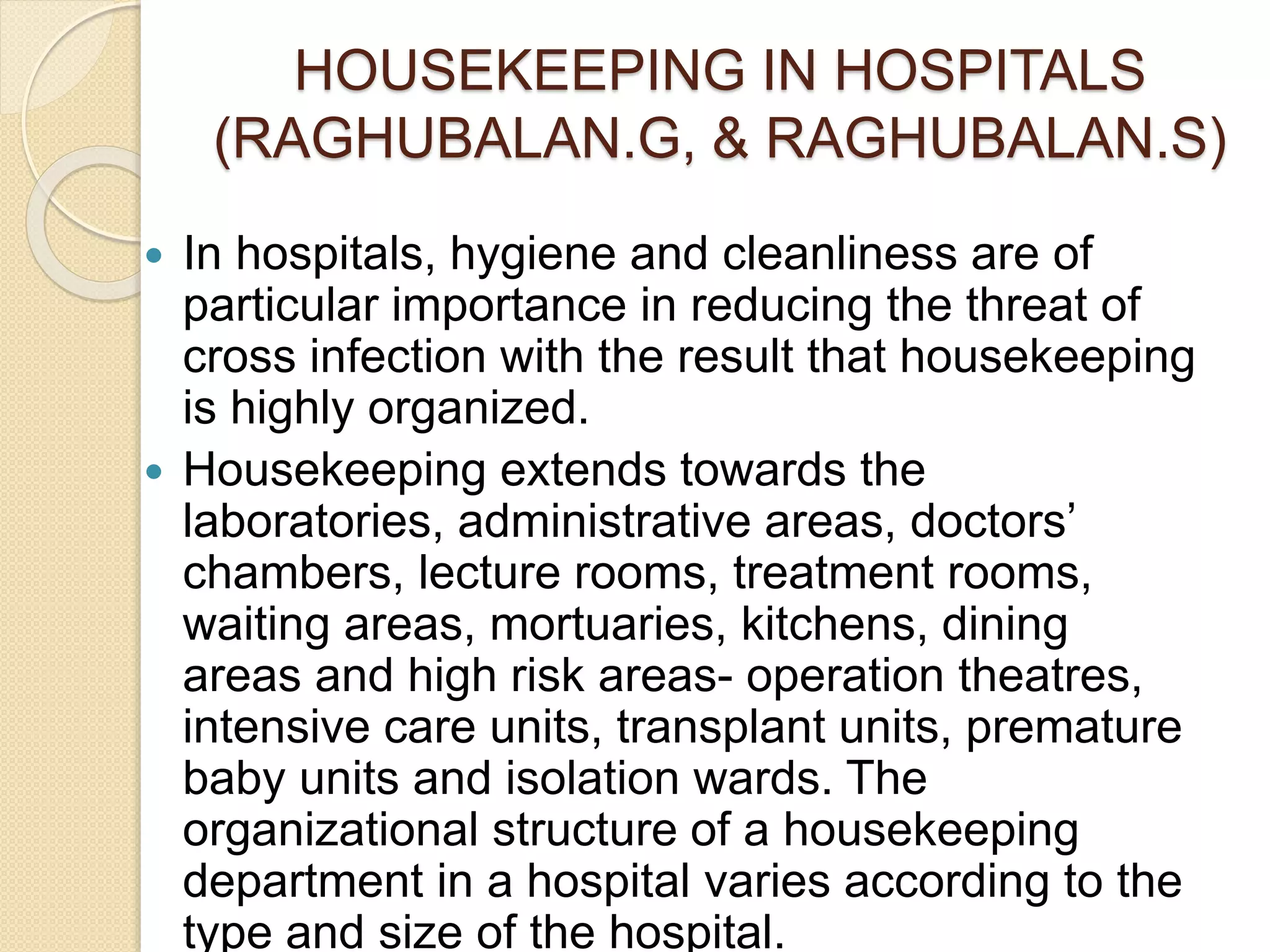 HOUSEKEEPING IN HOSPITALS
(RAGHUBALAN.G, & RAGHUBALAN.S)
 In hospitals, hygiene and cleanliness are of
particular importance in reducing the threat of
cross infection with the result that housekeeping
is highly organized.
 Housekeeping extends towards the
laboratories, administrative areas, doctors’
chambers, lecture rooms, treatment rooms,
waiting areas, mortuaries, kitchens, dining
areas and high risk areas- operation theatres,
intensive care units, transplant units, premature
baby units and isolation wards. The
organizational structure of a housekeeping
department in a hospital varies according to the
type and size of the hospital.
 