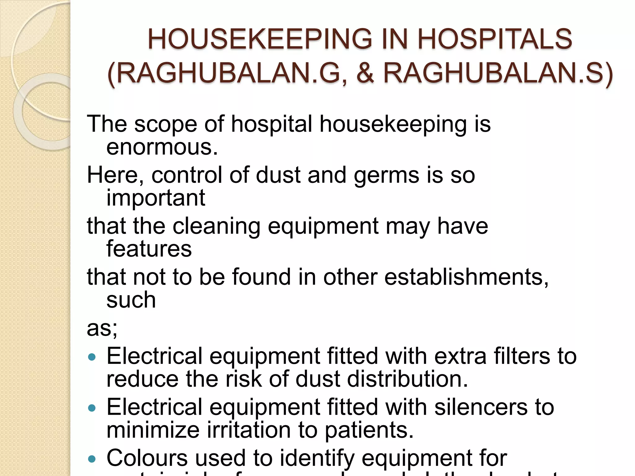 HOUSEKEEPING IN HOSPITALS
(RAGHUBALAN.G, & RAGHUBALAN.S)
The scope of hospital housekeeping is
enormous.
Here, control of dust and germs is so
important
that the cleaning equipment may have
features
that not to be found in other establishments,
such
as;
 Electrical equipment fitted with extra filters to
reduce the risk of dust distribution.
 Electrical equipment fitted with silencers to
minimize irritation to patients.
 Colours used to identify equipment for
 