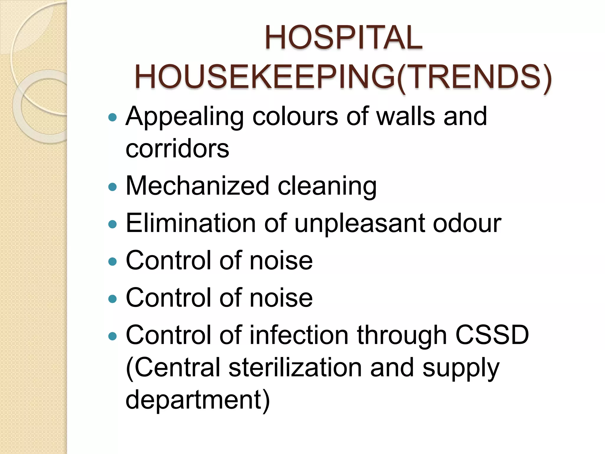 HOSPITAL
HOUSEKEEPING(TRENDS)
 Appealing colours of walls and
corridors
 Mechanized cleaning
 Elimination of unpleasant odour
 Control of noise
 Control of noise
 Control of infection through CSSD
(Central sterilization and supply
department)
 