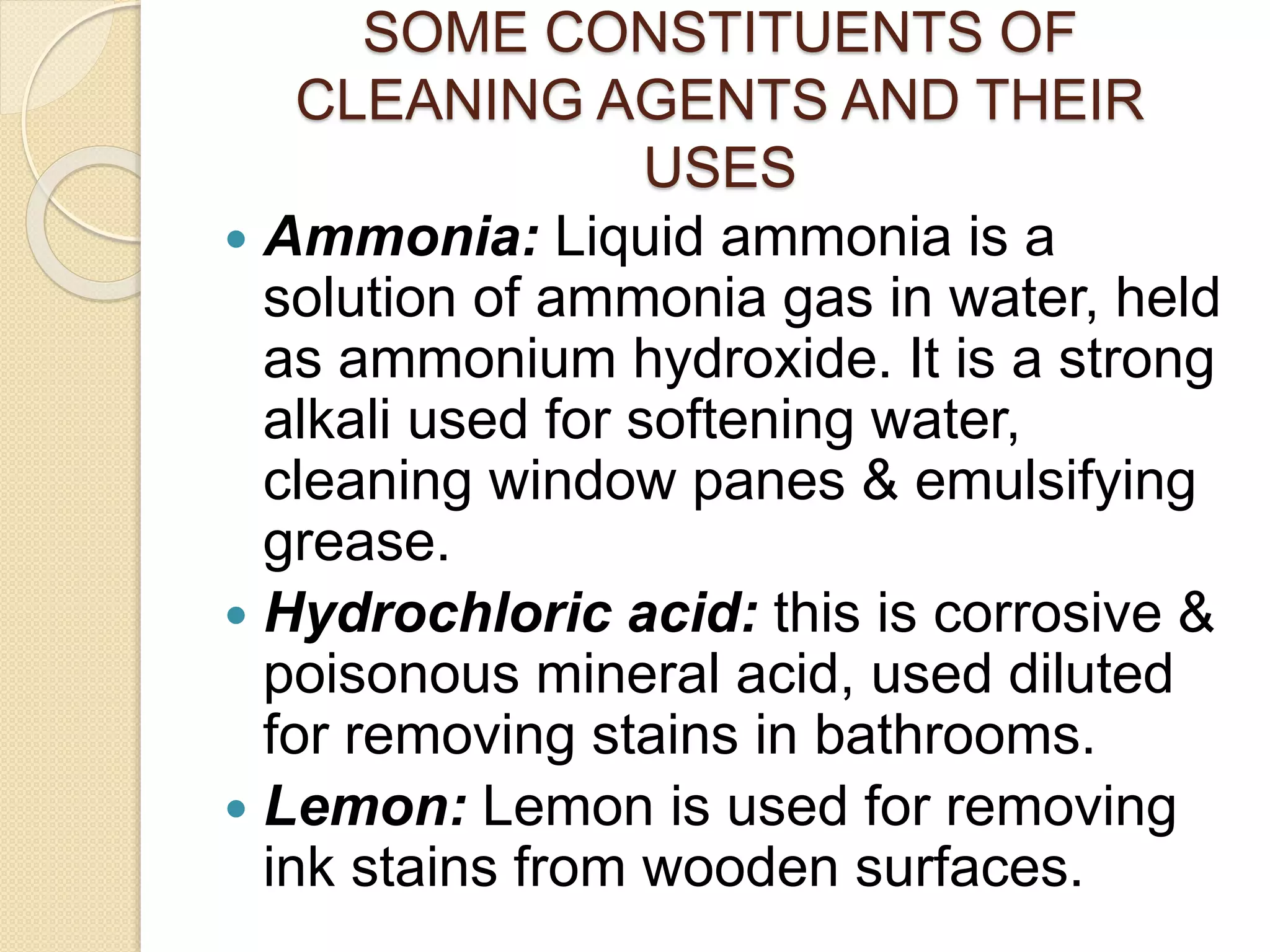 SOME CONSTITUENTS OF
CLEANING AGENTS AND THEIR
USES
 Ammonia: Liquid ammonia is a
solution of ammonia gas in water, held
as ammonium hydroxide. It is a strong
alkali used for softening water,
cleaning window panes & emulsifying
grease.
 Hydrochloric acid: this is corrosive &
poisonous mineral acid, used diluted
for removing stains in bathrooms.
 Lemon: Lemon is used for removing
ink stains from wooden surfaces.
 