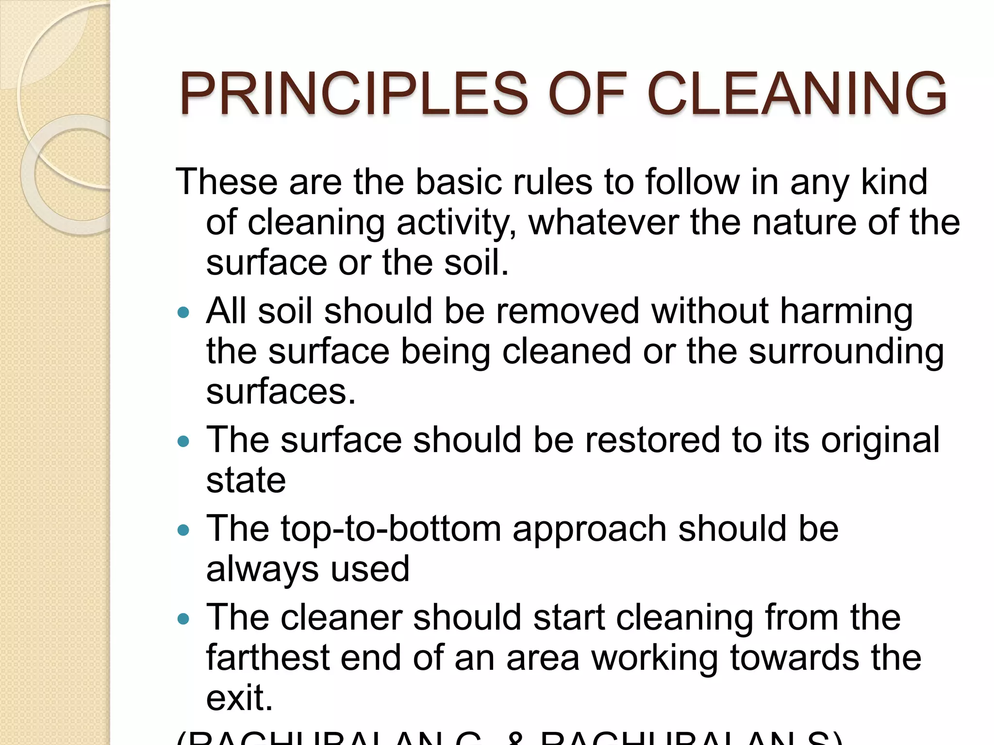 PRINCIPLES OF CLEANING
These are the basic rules to follow in any kind
of cleaning activity, whatever the nature of the
surface or the soil.
 All soil should be removed without harming
the surface being cleaned or the surrounding
surfaces.
 The surface should be restored to its original
state
 The top-to-bottom approach should be
always used
 The cleaner should start cleaning from the
farthest end of an area working towards the
exit.
 