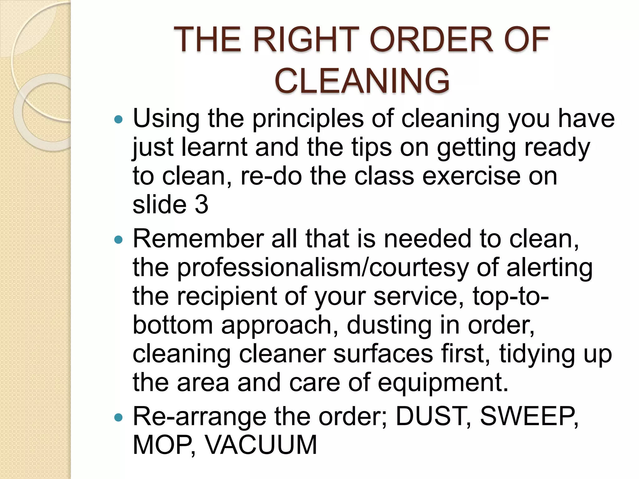 THE RIGHT ORDER OF
CLEANING
 Using the principles of cleaning you have
just learnt and the tips on getting ready
to clean, re-do the class exercise on
slide 3
 Remember all that is needed to clean,
the professionalism/courtesy of alerting
the recipient of your service, top-to-
bottom approach, dusting in order,
cleaning cleaner surfaces first, tidying up
the area and care of equipment.
 Re-arrange the order; DUST, SWEEP,
MOP, VACUUM
 