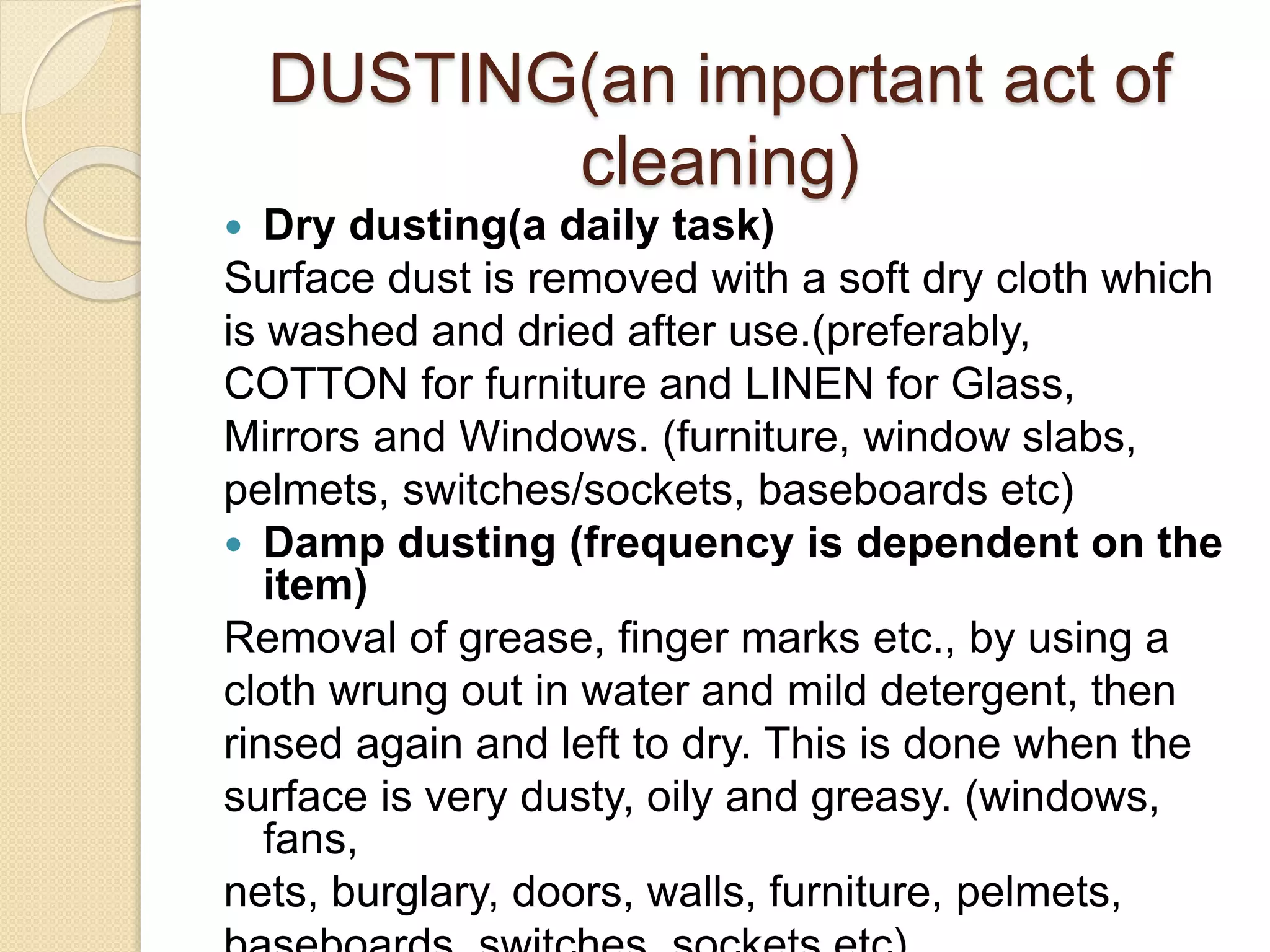 DUSTING(an important act of
cleaning)
 Dry dusting(a daily task)
Surface dust is removed with a soft dry cloth which
is washed and dried after use.(preferably,
COTTON for furniture and LINEN for Glass,
Mirrors and Windows. (furniture, window slabs,
pelmets, switches/sockets, baseboards etc)
 Damp dusting (frequency is dependent on the
item)
Removal of grease, finger marks etc., by using a
cloth wrung out in water and mild detergent, then
rinsed again and left to dry. This is done when the
surface is very dusty, oily and greasy. (windows,
fans,
nets, burglary, doors, walls, furniture, pelmets,
 
