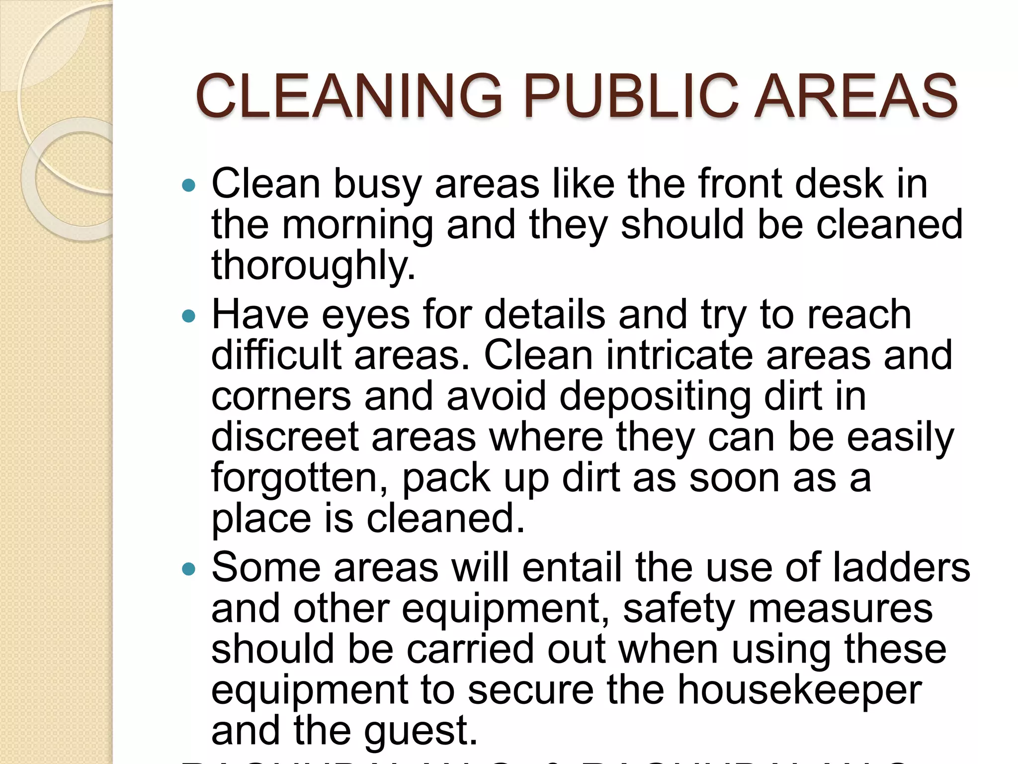  Clean busy areas like the front desk in
the morning and they should be cleaned
thoroughly.
 Have eyes for details and try to reach
difficult areas. Clean intricate areas and
corners and avoid depositing dirt in
discreet areas where they can be easily
forgotten, pack up dirt as soon as a
place is cleaned.
 Some areas will entail the use of ladders
and other equipment, safety measures
should be carried out when using these
equipment to secure the housekeeper
and the guest.
CLEANING PUBLIC AREAS
 