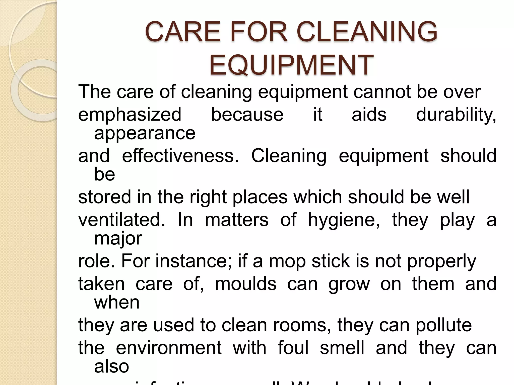CARE FOR CLEANING
EQUIPMENT
The care of cleaning equipment cannot be over
emphasized because it aids durability,
appearance
and effectiveness. Cleaning equipment should
be
stored in the right places which should be well
ventilated. In matters of hygiene, they play a
major
role. For instance; if a mop stick is not properly
taken care of, moulds can grow on them and
when
they are used to clean rooms, they can pollute
the environment with foul smell and they can
also
 
