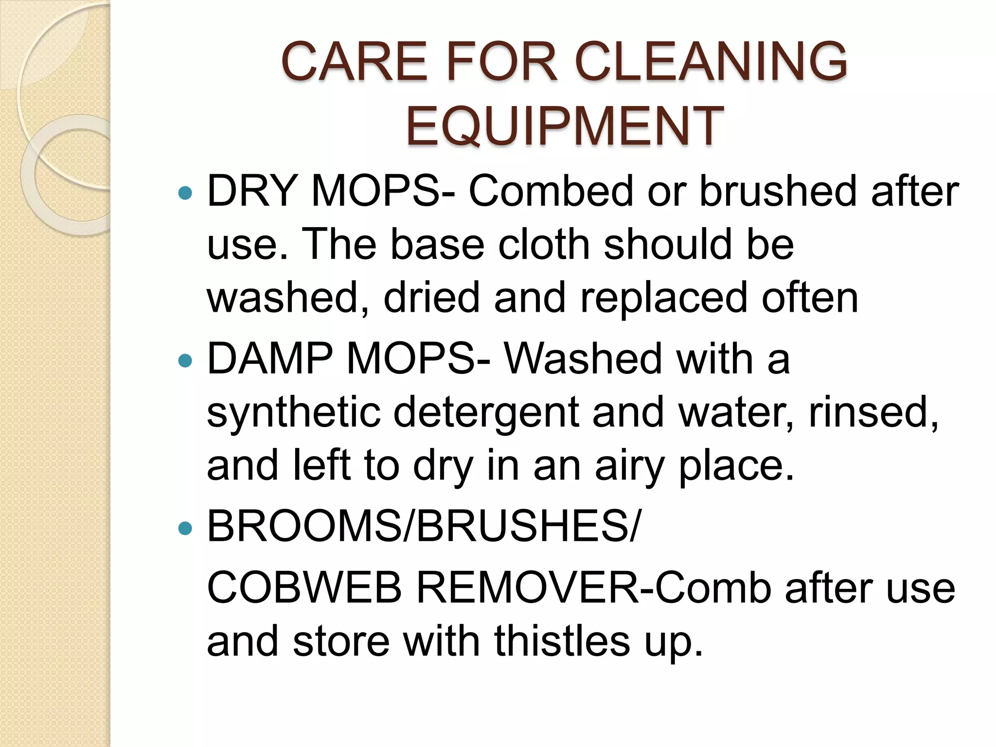 CARE FOR CLEANING
EQUIPMENT
 DRY MOPS- Combed or brushed after
use. The base cloth should be
washed, dried and replaced often
 DAMP MOPS- Washed with a
synthetic detergent and water, rinsed,
and left to dry in an airy place.
 BROOMS/BRUSHES/
COBWEB REMOVER-Comb after use
and store with thistles up.
 