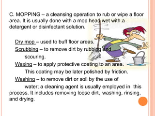 C. MOPPING – a cleansing operation to rub or wipe a floor
area. It is usually done with a mop head wet with a
detergent or disinfectant solution.
Dry mop – used to buff floor areas.
Scrubbing – to remove dirt by rubbing and
scouring.
Waxing – to apply protective coating to an area.
This coating may be later polished by friction.
Washing – to remove dirt or soil by the use of
water; a cleaning agent is usually employed in this
process. It includes removing loose dirt, washing, rinsing,
and drying.
 
