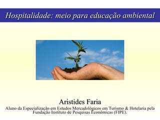 Hospitalidade: meio para educação ambiental Aristides Faria Aluno da Especialização em Estudos Mercadológicos em Turismo & Hotelaria pela Fundação Instituto de Pesquisas Econômicas (FIPE). 