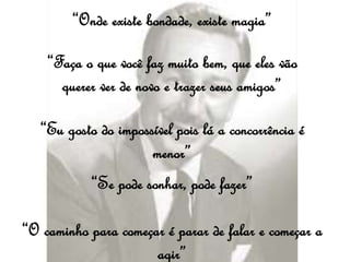 “Onde existe bondade, existe magia”
“Faça o que você faz muito bem, que eles vão
querer ver de novo e trazer seus amigos”
“Eu gosto do impossível pois lá a concorrência é
menor”
“Se pode sonhar, pode fazer”
“O caminho para começar é parar de falar e começar a
agir”
 