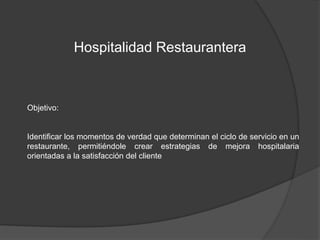 Hospitalidad Restaurantera 
Objetivo: 
Identificar los momentos de verdad que determinan el ciclo de servicio en un 
restaurante, permitiéndole crear estrategias de mejora hospitalaria 
orientadas a la satisfacción del cliente 
 