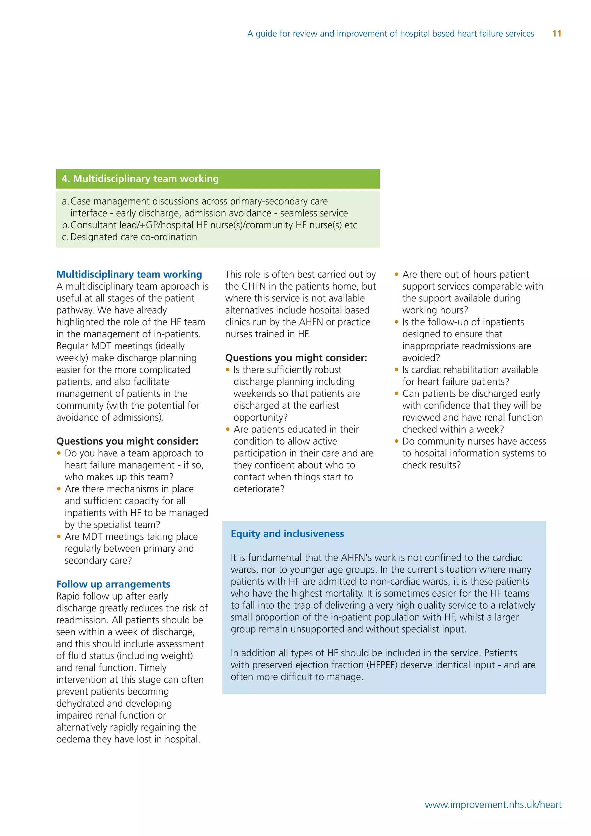 A guide for review and improvement of hospital based heart failure services   11




 4. Multidisciplinary team working

 a.Case management discussions across primary-secondary care
    interface - early discharge, admission avoidance - seamless service
 b.Consultant lead/+GP/hospital HF nurse(s)/community HF nurse(s) etc
 c. Designated care co-ordination


Multidisciplinary team working          This role is often best carried out by     • Are there out of hours patient
A multidisciplinary team approach is    the CHFN in the patients home, but           support services comparable with
useful at all stages of the patient     where this service is not available          the support available during
pathway. We have already                alternatives include hospital based          working hours?
highlighted the role of the HF team     clinics run by the AHFN or practice        • Is the follow-up of inpatients
in the management of in-patients.       nurses trained in HF.                        designed to ensure that
Regular MDT meetings (ideally                                                        inappropriate readmissions are
weekly) make discharge planning         Questions you might consider:                avoided?
easier for the more complicated         • Is there sufficiently robust             • Is cardiac rehabilitation available
patients, and also facilitate             discharge planning including               for heart failure patients?
management of patients in the             weekends so that patients are            • Can patients be discharged early
community (with the potential for         discharged at the earliest                 with confidence that they will be
avoidance of admissions).                 opportunity?                               reviewed and have renal function
                                        • Are patients educated in their             checked within a week?
Questions you might consider:             condition to allow active                • Do community nurses have access
• Do you have a team approach to          participation in their care and are        to hospital information systems to
  heart failure management - if so,       they confident about who to                check results?
  who makes up this team?                 contact when things start to
• Are there mechanisms in place           deteriorate?
  and sufficient capacity for all
  inpatients with HF to be managed
  by the specialist team?
• Are MDT meetings taking place          Equity and inclusiveness
  regularly between primary and
  secondary care?                        It is fundamental that the AHFN's work is not confined to the cardiac
                                         wards, nor to younger age groups. In the current situation where many
Follow up arrangements                   patients with HF are admitted to non-cardiac wards, it is these patients
Rapid follow up after early              who have the highest mortality. It is sometimes easier for the HF teams
discharge greatly reduces the risk of    to fall into the trap of delivering a very high quality service to a relatively
readmission. All patients should be      small proportion of the in-patient population with HF, whilst a larger
seen within a week of discharge,         group remain unsupported and without specialist input.
and this should include assessment
of fluid status (including weight)       In addition all types of HF should be included in the service. Patients
and renal function. Timely               with preserved ejection fraction (HFPEF) deserve identical input - and are
intervention at this stage can often     often more difficult to manage.
prevent patients becoming
dehydrated and developing
impaired renal function or
alternatively rapidly regaining the
oedema they have lost in hospital.




                                                                                           www.improvement.nhs.uk/heart
 