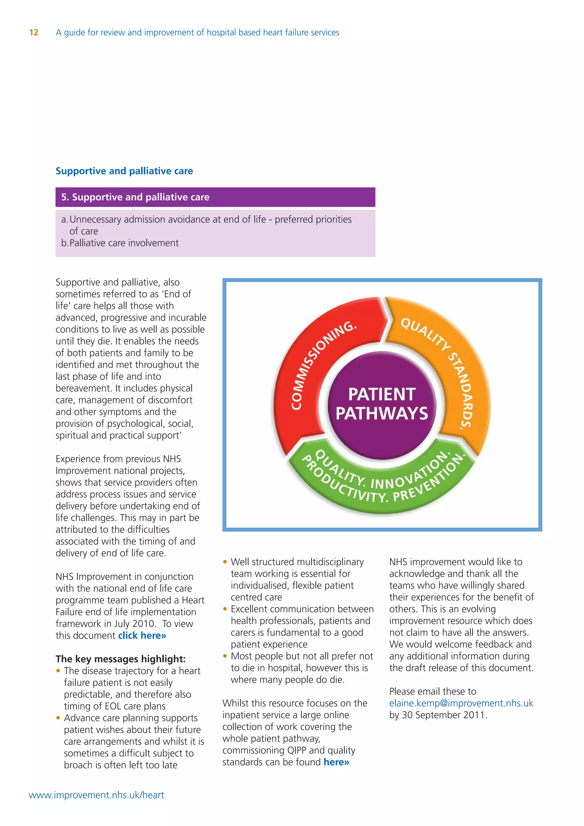 12   A guide for review and improvement of hospital based heart failure services




     Supportive and palliative care

      5. Supportive and palliative care

      a.Unnecessary admission avoidance at end of life - preferred priorities
        of care
      b.Palliative care involvement



     Supportive and palliative, also
     sometimes referred to as ‘End of
     life' care helps all those with
     advanced, progressive and incurable
     conditions to live as well as possible
     until they die. It enables the needs
     of both patients and family to be
     identified and met throughout the
     last phase of life and into
     bereavement. It includes physical
     care, management of discomfort
     and other symptoms and the
     provision of psychological, social,
     spiritual and practical support’

     Experience from previous NHS
     Improvement national projects,
     shows that service providers often
     address process issues and service
     delivery before undertaking end of
     life challenges. This may in part be
     attributed to the difficulties
     associated with the timing of and
     delivery of end of life care.
                                                 • Well structured multidisciplinary     NHS improvement would like to
     NHS Improvement in conjunction                team working is essential for         acknowledge and thank all the
     with the national end of life care            individualised, flexible patient      teams who have willingly shared
     programme team published a Heart              centred care                          their experiences for the benefit of
     Failure end of life implementation          • Excellent communication between       others. This is an evolving
     framework in July 2010. To view               health professionals, patients and    improvement resource which does
     this document click here»                     carers is fundamental to a good       not claim to have all the answers.
                                                   patient experience                    We would welcome feedback and
     The key messages highlight:                 • Most people but not all prefer not    any additional information during
     • The disease trajectory for a heart          to die in hospital, however this is   the draft release of this document.
       failure patient is not easily               where many people do die.
       predictable, and therefore also                                                   Please email these to
       timing of EOL care plans                  Whilst this resource focuses on the     elaine.kemp@improvement.nhs.uk
     • Advance care planning supports            inpatient service a large online        by 30 September 2011.
       patient wishes about their future         collection of work covering the
       care arrangements and whilst it is        whole patient pathway,
       sometimes a difficult subject to          commissioning QIPP and quality
       broach is often left too late             standards can be found here»


www.improvement.nhs.uk/heart
 