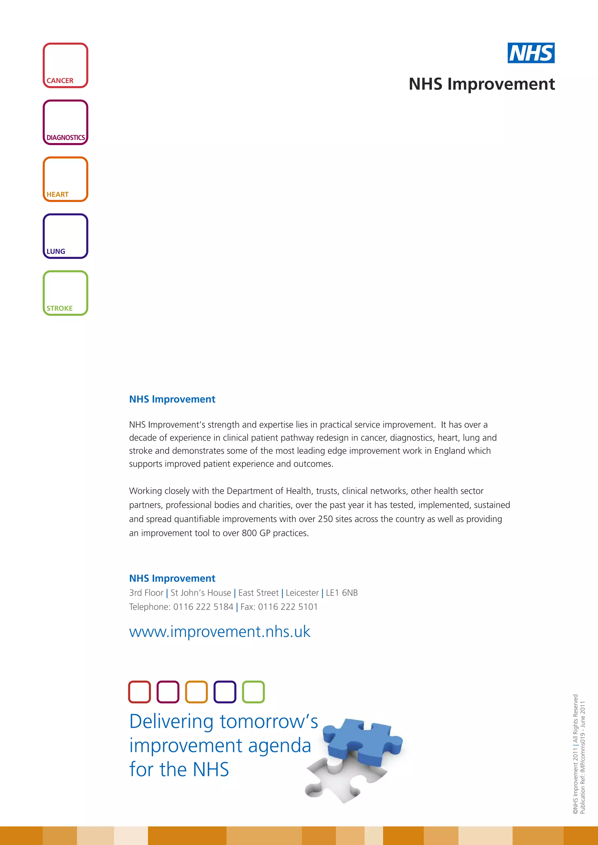 NHS
CANCER
                                                                                        NHS Improvement

DIAGNOSTICS




HEART




LUNG




STROKE




              NHS Improvement

              NHS Improvement’s strength and expertise lies in practical service improvement. It has over a
              decade of experience in clinical patient pathway redesign in cancer, diagnostics, heart, lung and
              stroke and demonstrates some of the most leading edge improvement work in England which
              supports improved patient experience and outcomes.


              Working closely with the Department of Health, trusts, clinical networks, other health sector
              partners, professional bodies and charities, over the past year it has tested, implemented, sustained
              and spread quantifiable improvements with over 250 sites across the country as well as providing
              an improvement tool to over 800 GP practices.




              NHS Improvement
              3rd Floor | St John’s House | East Street | Leicester | LE1 6NB
              Telephone: 0116 222 5184 | Fax: 0116 222 5101

              www.improvement.nhs.uk
                                                                                                                        ©NHS Improvement 2011 | All Rights Reserved
                                                                                                                        Publication Ref: IMP/comms019 - June 2011




              Delivering tomorrow’s
              improvement agenda
              for the NHS
 