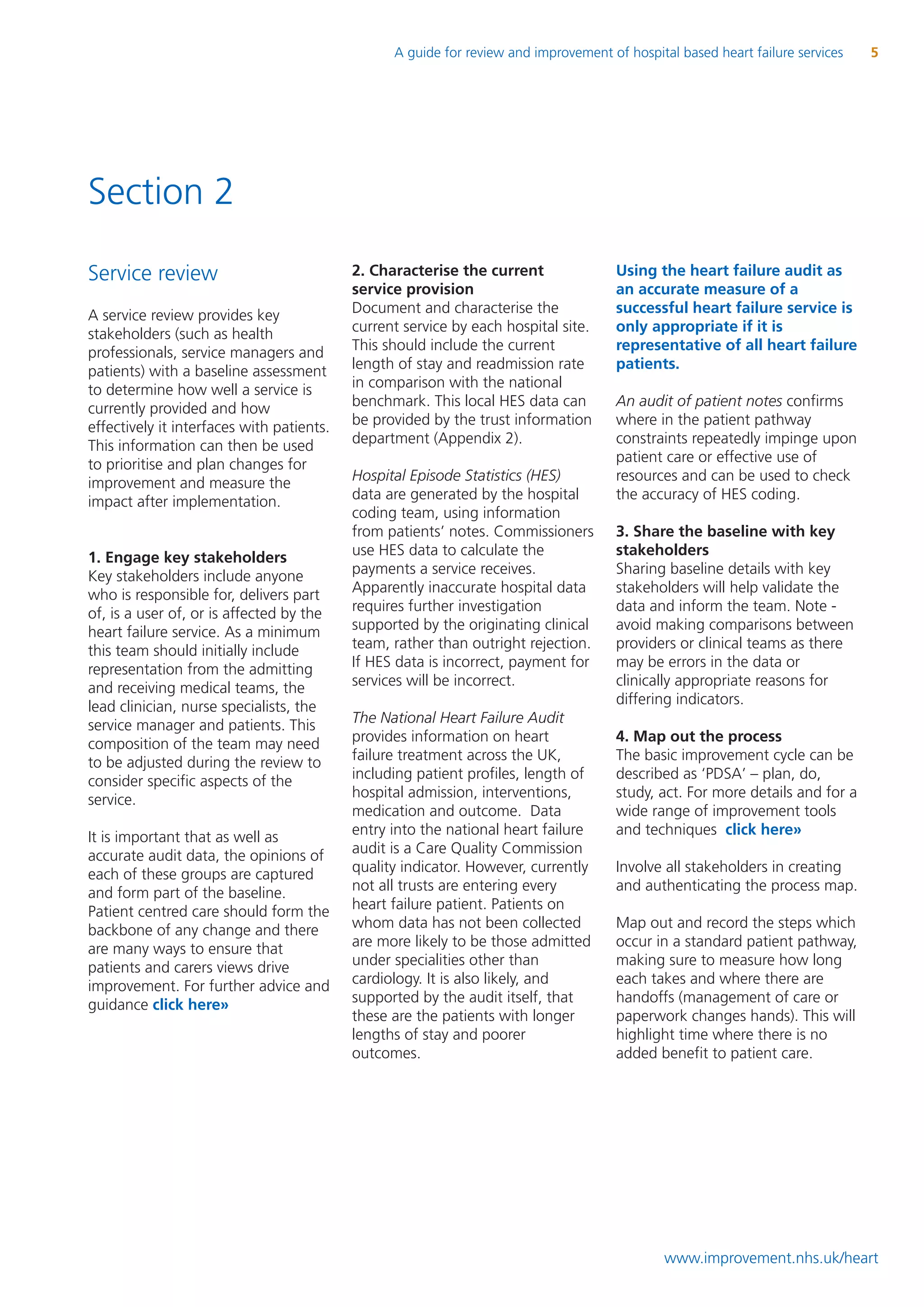 A guide for review and improvement of hospital based heart failure services   5




Section 2

Service review                             2. Characterise the current                Using the heart failure audit as
                                           service provision                          an accurate measure of a
A service review provides key              Document and characterise the              successful heart failure service is
stakeholders (such as health               current service by each hospital site.     only appropriate if it is
professionals, service managers and        This should include the current            representative of all heart failure
patients) with a baseline assessment       length of stay and readmission rate        patients.
to determine how well a service is         in comparison with the national
currently provided and how                 benchmark. This local HES data can         An audit of patient notes confirms
effectively it interfaces with patients.   be provided by the trust information       where in the patient pathway
This information can then be used          department (Appendix 2).                   constraints repeatedly impinge upon
to prioritise and plan changes for                                                    patient care or effective use of
improvement and measure the                Hospital Episode Statistics (HES)          resources and can be used to check
impact after implementation.               data are generated by the hospital         the accuracy of HES coding.
                                           coding team, using information
                                           from patients’ notes. Commissioners        3. Share the baseline with key
1. Engage key stakeholders                 use HES data to calculate the              stakeholders
Key stakeholders include anyone            payments a service receives.               Sharing baseline details with key
who is responsible for, delivers part      Apparently inaccurate hospital data        stakeholders will help validate the
of, is a user of, or is affected by the    requires further investigation             data and inform the team. Note -
heart failure service. As a minimum        supported by the originating clinical      avoid making comparisons between
this team should initially include         team, rather than outright rejection.      providers or clinical teams as there
representation from the admitting          If HES data is incorrect, payment for      may be errors in the data or
and receiving medical teams, the           services will be incorrect.                clinically appropriate reasons for
lead clinician, nurse specialists, the                                                differing indicators.
service manager and patients. This         The National Heart Failure Audit
composition of the team may need           provides information on heart              4. Map out the process
to be adjusted during the review to        failure treatment across the UK,           The basic improvement cycle can be
consider specific aspects of the           including patient profiles, length of      described as ‘PDSA’ – plan, do,
service.                                   hospital admission, interventions,         study, act. For more details and for a
                                           medication and outcome. Data               wide range of improvement tools
It is important that as well as            entry into the national heart failure      and techniques click here»
accurate audit data, the opinions of       audit is a Care Quality Commission
each of these groups are captured          quality indicator. However, currently      Involve all stakeholders in creating
and form part of the baseline.             not all trusts are entering every          and authenticating the process map.
Patient centred care should form the       heart failure patient. Patients on
backbone of any change and there           whom data has not been collected           Map out and record the steps which
are many ways to ensure that               are more likely to be those admitted       occur in a standard patient pathway,
patients and carers views drive            under specialities other than              making sure to measure how long
improvement. For further advice and        cardiology. It is also likely, and         each takes and where there are
guidance click here»                       supported by the audit itself, that        handoffs (management of care or
                                           these are the patients with longer         paperwork changes hands). This will
                                           lengths of stay and poorer                 highlight time where there is no
                                           outcomes.                                  added benefit to patient care.




                                                                                              www.improvement.nhs.uk/heart
 