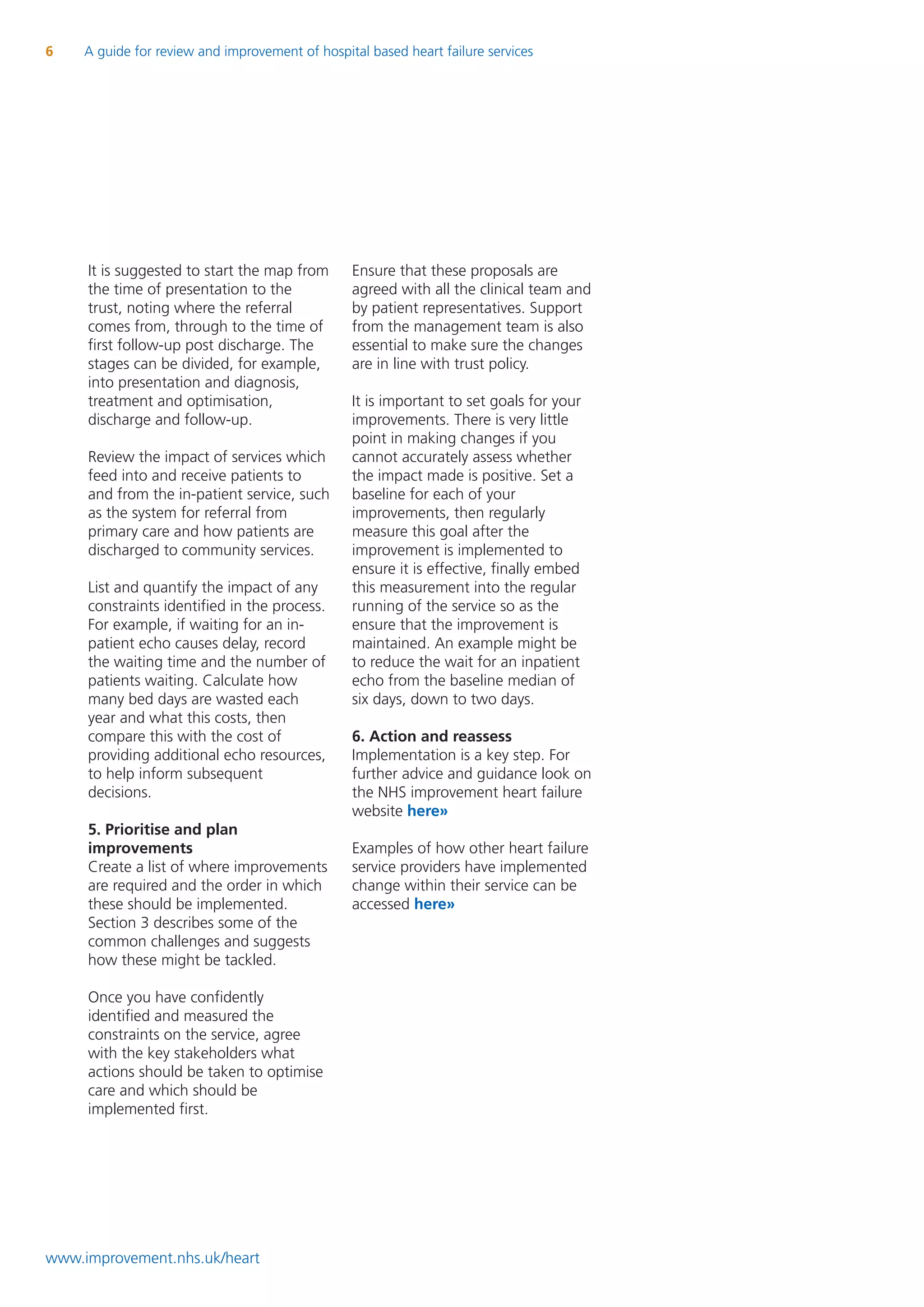 6    A guide for review and improvement of hospital based heart failure services




     It is suggested to start the map from       Ensure that these proposals are
     the time of presentation to the             agreed with all the clinical team and
     trust, noting where the referral            by patient representatives. Support
     comes from, through to the time of          from the management team is also
     first follow-up post discharge. The         essential to make sure the changes
     stages can be divided, for example,         are in line with trust policy.
     into presentation and diagnosis,
     treatment and optimisation,                 It is important to set goals for your
     discharge and follow-up.                    improvements. There is very little
                                                 point in making changes if you
     Review the impact of services which         cannot accurately assess whether
     feed into and receive patients to           the impact made is positive. Set a
     and from the in-patient service, such       baseline for each of your
     as the system for referral from             improvements, then regularly
     primary care and how patients are           measure this goal after the
     discharged to community services.           improvement is implemented to
                                                 ensure it is effective, finally embed
     List and quantify the impact of any         this measurement into the regular
     constraints identified in the process.      running of the service so as the
     For example, if waiting for an in-          ensure that the improvement is
     patient echo causes delay, record           maintained. An example might be
     the waiting time and the number of          to reduce the wait for an inpatient
     patients waiting. Calculate how             echo from the baseline median of
     many bed days are wasted each               six days, down to two days.
     year and what this costs, then
     compare this with the cost of               6. Action and reassess
     providing additional echo resources,        Implementation is a key step. For
     to help inform subsequent                   further advice and guidance look on
     decisions.                                  the NHS improvement heart failure
                                                 website here»
     5. Prioritise and plan
     improvements                                Examples of how other heart failure
     Create a list of where improvements         service providers have implemented
     are required and the order in which         change within their service can be
     these should be implemented.                accessed here»
     Section 3 describes some of the
     common challenges and suggests
     how these might be tackled.

     Once you have confidently
     identified and measured the
     constraints on the service, agree
     with the key stakeholders what
     actions should be taken to optimise
     care and which should be
     implemented first.




www.improvement.nhs.uk/heart
 