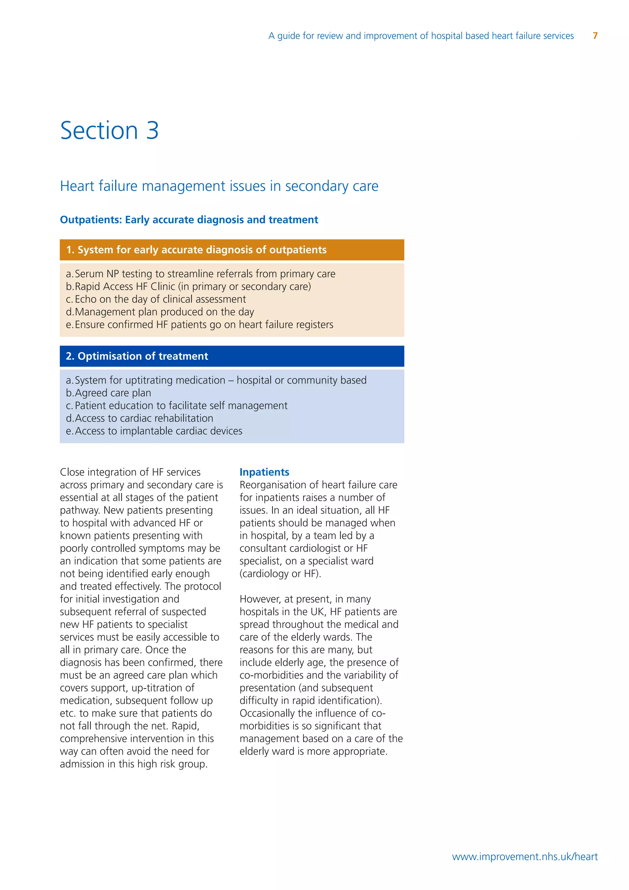 A guide for review and improvement of hospital based heart failure services   7




Section 3

Heart failure management issues in secondary care

Outpatients: Early accurate diagnosis and treatment

 1. System for early accurate diagnosis of outpatients

 a.Serum NP testing to streamline referrals from primary care
 b.Rapid Access HF Clinic (in primary or secondary care)
 c. Echo on the day of clinical assessment
 d.Management plan produced on the day
 e.Ensure confirmed HF patients go on heart failure registers

 2. Optimisation of treatment

 a.System for uptitrating medication – hospital or community based
 b.Agreed care plan
 c. Patient education to facilitate self management
 d.Access to cardiac rehabilitation
 e.Access to implantable cardiac devices


Close integration of HF services         Inpatients
across primary and secondary care is     Reorganisation of heart failure care
essential at all stages of the patient   for inpatients raises a number of
pathway. New patients presenting         issues. In an ideal situation, all HF
to hospital with advanced HF or          patients should be managed when
known patients presenting with           in hospital, by a team led by a
poorly controlled symptoms may be        consultant cardiologist or HF
an indication that some patients are     specialist, on a specialist ward
not being identified early enough        (cardiology or HF).
and treated effectively. The protocol
for initial investigation and            However, at present, in many
subsequent referral of suspected         hospitals in the UK, HF patients are
new HF patients to specialist            spread throughout the medical and
services must be easily accessible to    care of the elderly wards. The
all in primary care. Once the            reasons for this are many, but
diagnosis has been confirmed, there      include elderly age, the presence of
must be an agreed care plan which        co-morbidities and the variability of
covers support, up-titration of          presentation (and subsequent
medication, subsequent follow up         difficulty in rapid identification).
etc. to make sure that patients do       Occasionally the influence of co-
not fall through the net. Rapid,         morbidities is so significant that
comprehensive intervention in this       management based on a care of the
way can often avoid the need for         elderly ward is more appropriate.
admission in this high risk group.




                                                                                            www.improvement.nhs.uk/heart
 