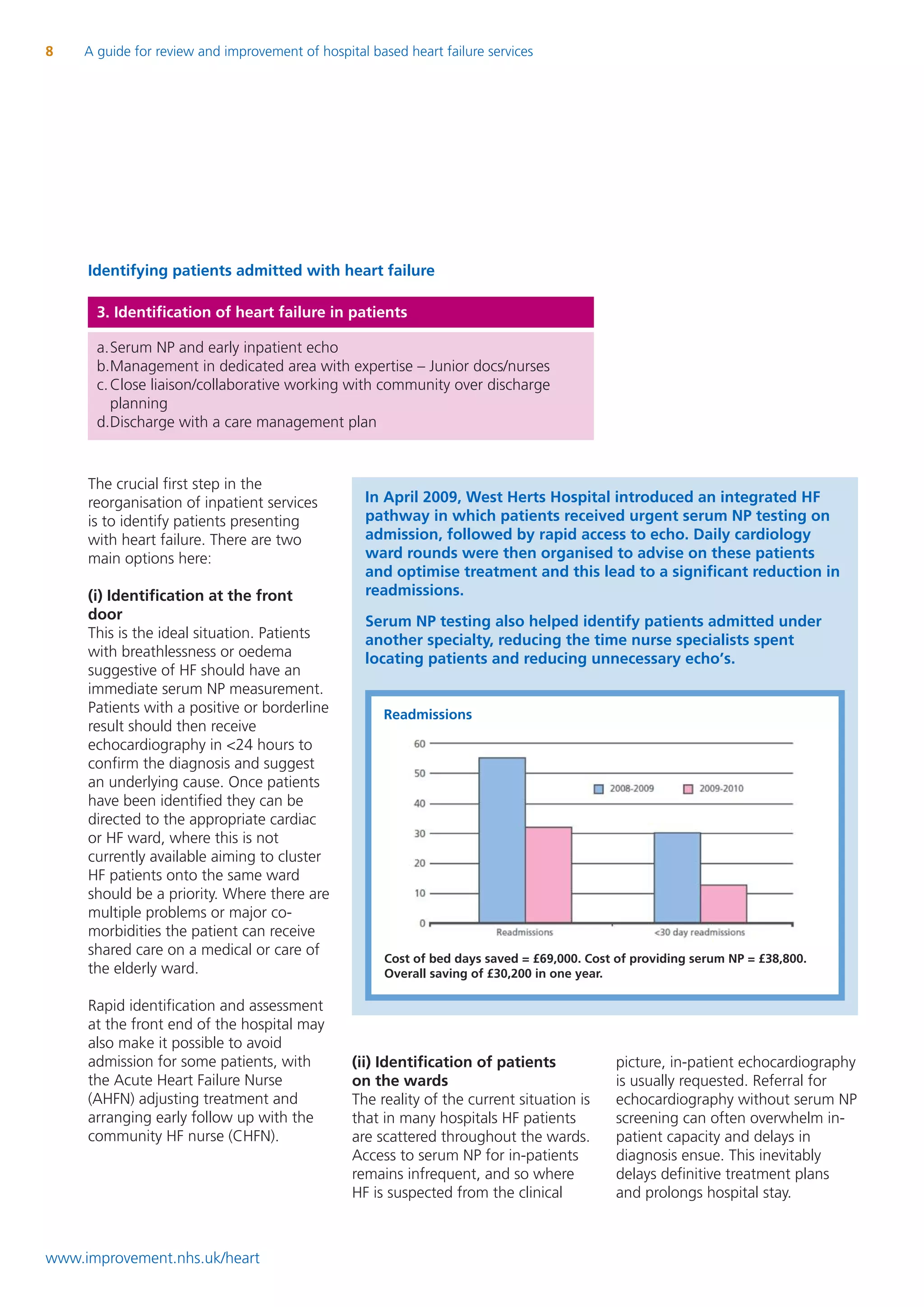 8    A guide for review and improvement of hospital based heart failure services




     Identifying patients admitted with heart failure

       3. Identification of heart failure in patients

       a.Serum NP and early inpatient echo
       b.Management in dedicated area with expertise – Junior docs/nurses
       c. Close liaison/collaborative working with community over discharge
          planning
       d.Discharge with a care management plan


     The crucial first step in the
     reorganisation of inpatient services          In April 2009, West Herts Hospital introduced an integrated HF
     is to identify patients presenting            pathway in which patients received urgent serum NP testing on
     with heart failure. There are two             admission, followed by rapid access to echo. Daily cardiology
     main options here:                            ward rounds were then organised to advise on these patients
                                                   and optimise treatment and this lead to a significant reduction in
     (i) Identification at the front               readmissions.
     door                                          Serum NP testing also helped identify patients admitted under
     This is the ideal situation. Patients         another specialty, reducing the time nurse specialists spent
     with breathlessness or oedema                 locating patients and reducing unnecessary echo’s.
     suggestive of HF should have an
     immediate serum NP measurement.
     Patients with a positive or borderline            Readmissions
     result should then receive
     echocardiography in <24 hours to
     confirm the diagnosis and suggest
     an underlying cause. Once patients
     have been identified they can be
     directed to the appropriate cardiac
     or HF ward, where this is not
     currently available aiming to cluster
     HF patients onto the same ward
     should be a priority. Where there are
     multiple problems or major co-
     morbidities the patient can receive
     shared care on a medical or care of
                                                       Cost of bed days saved = £69,000. Cost of providing serum NP = £38,800.
     the elderly ward.                                 Overall saving of £30,200 in one year.

     Rapid identification and assessment
     at the front end of the hospital may
     also make it possible to avoid
     admission for some patients, with           (ii) Identification of patients             picture, in-patient echocardiography
     the Acute Heart Failure Nurse               on the wards                                is usually requested. Referral for
     (AHFN) adjusting treatment and              The reality of the current situation is     echocardiography without serum NP
     arranging early follow up with the          that in many hospitals HF patients          screening can often overwhelm in-
     community HF nurse (CHFN).                  are scattered throughout the wards.         patient capacity and delays in
                                                 Access to serum NP for in-patients          diagnosis ensue. This inevitably
                                                 remains infrequent, and so where            delays definitive treatment plans
                                                 HF is suspected from the clinical           and prolongs hospital stay.



www.improvement.nhs.uk/heart
 