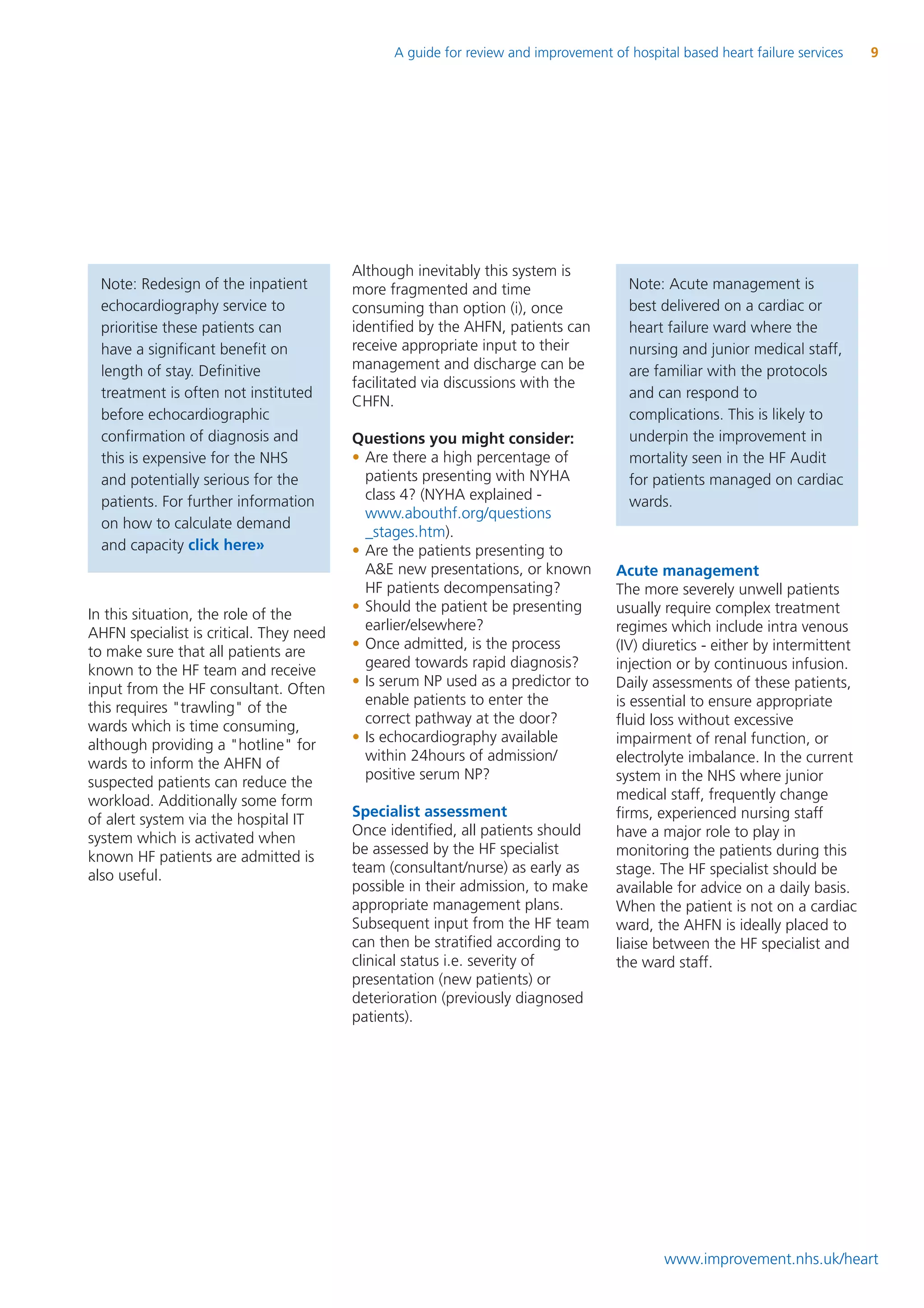 A guide for review and improvement of hospital based heart failure services    9




                                         Although inevitably this system is
  Note: Redesign of the inpatient        more fragmented and time                     Note: Acute management is
  echocardiography service to            consuming than option (i), once              best delivered on a cardiac or
  prioritise these patients can          identified by the AHFN, patients can         heart failure ward where the
  have a significant benefit on          receive appropriate input to their           nursing and junior medical staff,
  length of stay. Definitive             management and discharge can be              are familiar with the protocols
                                         facilitated via discussions with the
  treatment is often not instituted                                                   and can respond to
                                         CHFN.
  before echocardiographic                                                            complications. This is likely to
  confirmation of diagnosis and          Questions you might consider:                underpin the improvement in
  this is expensive for the NHS          • Are there a high percentage of             mortality seen in the HF Audit
  and potentially serious for the          patients presenting with NYHA              for patients managed on cardiac
  patients. For further information        class 4? (NYHA explained -                 wards.
                                           www.abouthf.org/questions
  on how to calculate demand
                                           _stages.htm).
  and capacity click here»               • Are the patients presenting to
                                           A&E new presentations, or known          Acute management
                                           HF patients decompensating?              The more severely unwell patients
                                         • Should the patient be presenting         usually require complex treatment
In this situation, the role of the
                                           earlier/elsewhere?                       regimes which include intra venous
AHFN specialist is critical. They need
                                         • Once admitted, is the process            (IV) diuretics - either by intermittent
to make sure that all patients are
                                           geared towards rapid diagnosis?          injection or by continuous infusion.
known to the HF team and receive
                                         • Is serum NP used as a predictor to       Daily assessments of these patients,
input from the HF consultant. Often
                                           enable patients to enter the             is essential to ensure appropriate
this requires "trawling" of the
                                           correct pathway at the door?             fluid loss without excessive
wards which is time consuming,
                                         • Is echocardiography available            impairment of renal function, or
although providing a "hotline" for
                                           within 24hours of admission/             electrolyte imbalance. In the current
wards to inform the AHFN of
                                           positive serum NP?                       system in the NHS where junior
suspected patients can reduce the
workload. Additionally some form                                                    medical staff, frequently change
                                         Specialist assessment                      firms, experienced nursing staff
of alert system via the hospital IT
                                         Once identified, all patients should       have a major role to play in
system which is activated when
                                         be assessed by the HF specialist           monitoring the patients during this
known HF patients are admitted is
                                         team (consultant/nurse) as early as        stage. The HF specialist should be
also useful.
                                         possible in their admission, to make       available for advice on a daily basis.
                                         appropriate management plans.              When the patient is not on a cardiac
                                         Subsequent input from the HF team          ward, the AHFN is ideally placed to
                                         can then be stratified according to        liaise between the HF specialist and
                                         clinical status i.e. severity of           the ward staff.
                                         presentation (new patients) or
                                         deterioration (previously diagnosed
                                         patients).




                                                                                            www.improvement.nhs.uk/heart
 