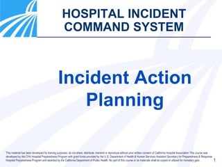 1
HOSPITAL INCIDENT
COMMAND SYSTEM
Incident Action
Planning
This material has been developed for training purposes; do not share, distribute, transmit or reproduce without prior written consent of California Hospital Association This course was
developed by the CHA Hospital Preparedness Program with grant funds provided by the U.S. Department of Health & Human Services Assistant Secretary for Preparedness & Response
Hospital Preparedness Program and awarded by the California Department of Public Health. No part of this course or its materials shall be copied or utilized for monetary gain.
 