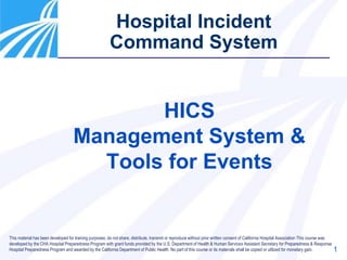 1
Hospital Incident
Command System
HICS
Management System &
Tools for Events
This material has been developed for training purposes; do not share, distribute, transmit or reproduce without prior written consent of California Hospital Association This course was
developed by the CHA Hospital Preparedness Program with grant funds provided by the U.S. Department of Health & Human Services Assistant Secretary for Preparedness & Response
Hospital Preparedness Program and awarded by the California Department of Public Health. No part of this course or its materials shall be copied or utilized for monetary gain.
 