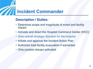 10
Incident Commander
Description / Duties:
• Determine scope and magnitude of event and facility
impact
• Activate and direct the Hospital Command Center (HCC)
• Give overall strategic direction for the hospital
• Initiate and approve the Incident Action Plan
• Authorize total facility evacuation if warranted
• Only position always activated
 