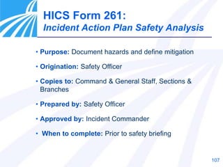 107
HICS Form 261:
Incident Action Plan Safety Analysis
• Purpose: Document hazards and define mitigation
• Origination: Safety Officer
• Copies to: Command & General Staff, Sections &
Branches
• Prepared by: Safety Officer
• Approved by: Incident Commander
• When to complete: Prior to safety briefing
 