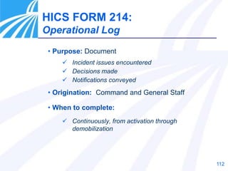 112
• Purpose: Document
 Incident issues encountered
 Decisions made
 Notifications conveyed
• Origination: Command and General Staff
• When to complete:
 Continuously, from activation through
demobilization
HICS FORM 214:
Operational Log
 
