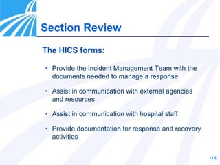 114
Section Review
The HICS forms:
• Provide the Incident Management Team with the
documents needed to manage a response
• Assist in communication with external agencies
and resources
• Assist in communication with hospital staff
• Provide documentation for response and recovery
activities
 