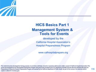 116
HICS Basics Part 1
Management System &
Tools for Events
developed by the
California Hospital Association’s
Hospital Preparedness Program
www.calhospitalprepare.org
This material has been developed for training purposes; do not share, distribute, transmit or reproduce without prior written consent of California Hospital Association This
course was developed by the CHA Hospital Preparedness Program with grant funds provided by the U.S. Department of Health & Human Services Assistant Secretary for
Preparedness & Response Hospital Preparedness Program and awarded by the California Department of Public Health. No part of this course or its materials shall be
copied or utilized for monetary gain.
 