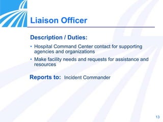 13
Liaison Officer
Description / Duties:
• Hospital Command Center contact for supporting
agencies and organizations
• Make facility needs and requests for assistance and
resources
Reports to: Incident Commander
 