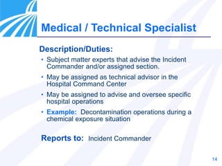 14
Description/Duties:
Medical / Technical Specialist
• Subject matter experts that advise the Incident
Commander and/or assigned section.
• May be assigned as technical advisor in the
Hospital Command Center
• May be assigned to advise and oversee specific
hospital operations
• Example: Decontamination operations during a
chemical exposure situation
Reports to: Incident Commander
 