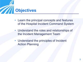 2
Objectives
• Learn the principal concepts and features
of the Hospital Incident Command System
• Understand the roles and relationships of
the Incident Management Team
• Understand the principles of Incident
Action Planning
 