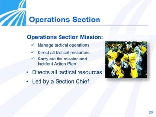 20
Operations Section Mission:
 Manage tactical operations
 Direct all tactical resources
 Carry out the mission and
Incident Action Plan
• Directs all tactical resources
• Led by a Section Chief
Operations Section
 