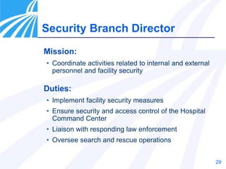 29
Mission:
• Coordinate activities related to internal and external
personnel and facility security
Duties:
• Implement facility security measures
• Ensure security and access control of the Hospital
Command Center
• Liaison with responding law enforcement
• Oversee search and rescue operations
Security Branch Director
 