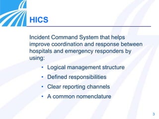 3
HICS
• Logical management structure
• Defined responsibilities
• Clear reporting channels
• A common nomenclature
Incident Command System that helps
improve coordination and response between
hospitals and emergency responders by
using:
 